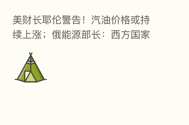 美财长耶伦警告！汽油价格或持续上涨；俄能源部长：西方国家对俄能源实施限价是操纵能源价格的阴谋
