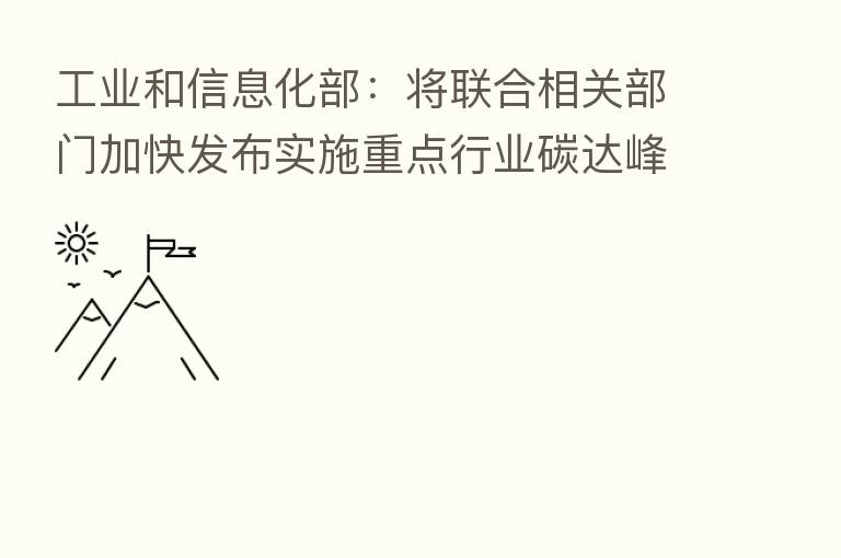 工业和信息化部:将联合相关部门加快发布实施重点行业碳达峰实施方案