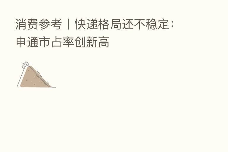 消费参考丨快递格局还不稳定:申通市占率创新高