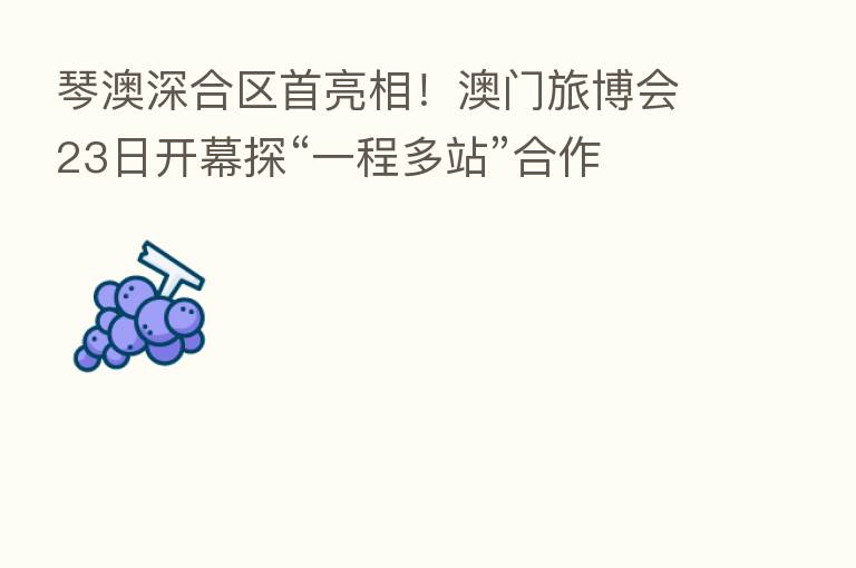 琴澳深合区首亮相!澳门旅博会23日开幕探“一程多站”合作