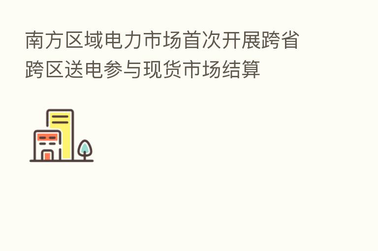 南方区域电力市场首次开展跨省跨区送电参与现货市场结算