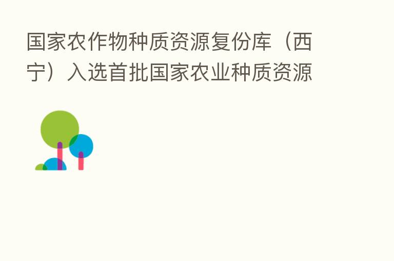 国家农作物种质资源复份库(西宁)入选首批国家农业种质资源库名单