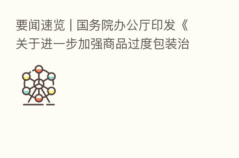 要闻速览 | 国务院办公厅印发《关于进一步加强商品过度包装治理的通知》