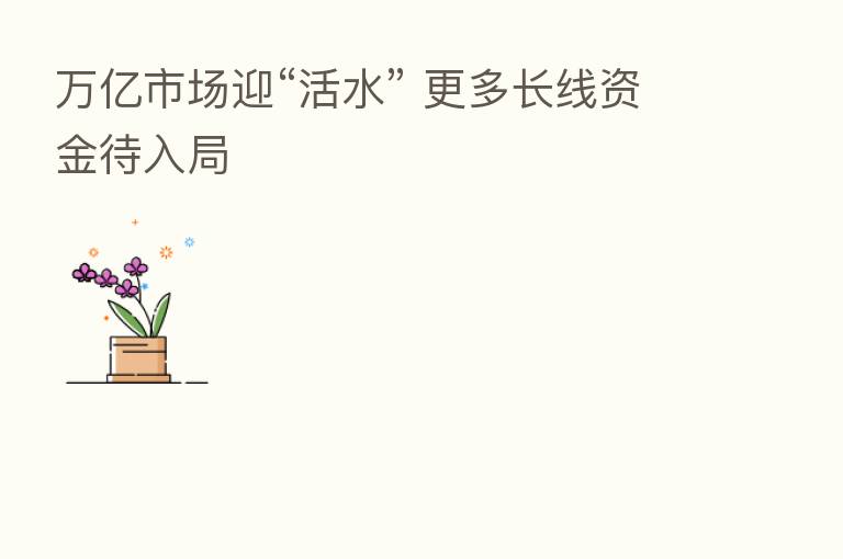 万亿市场迎“活水” 更多长线资金待入局