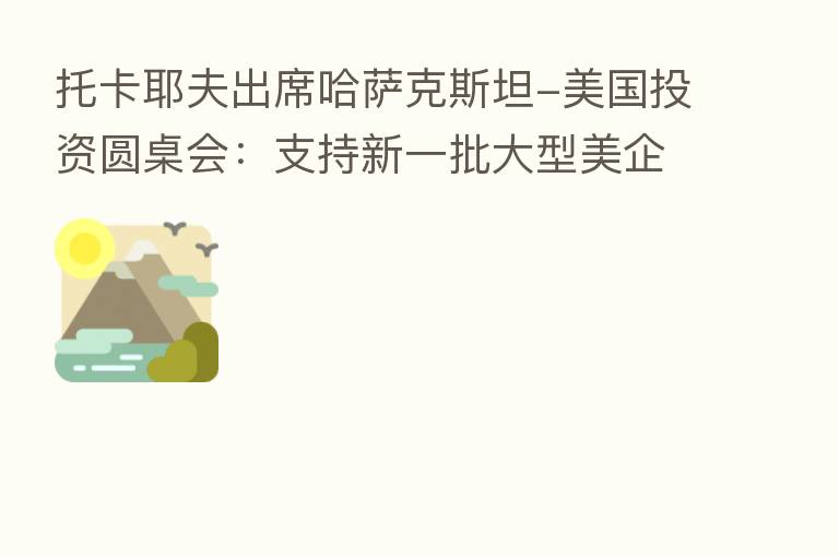 托卡耶夫出席哈萨克斯坦-美国投资圆桌会:支持新一批大型美企在哈开展业务