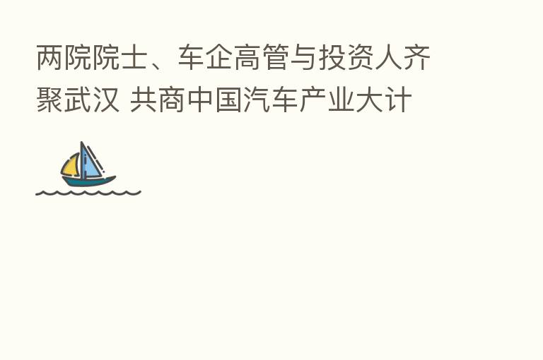 两院院士、车企高管与投资人齐聚武汉 共商中国汽车产业大计