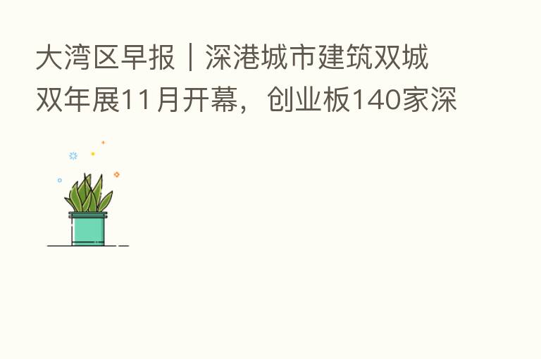 大湾区早报｜深港城市建筑双城双年展11月开幕，创业板140家深圳企业总市值超12万亿元