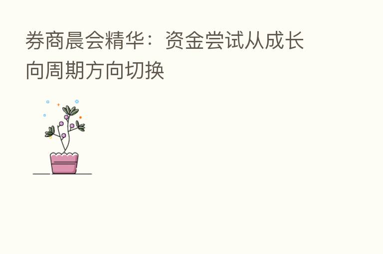 券商晨会精华：资金尝试从成长向周期方向切换