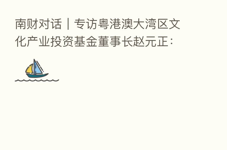 南财对话｜专访粤港澳大湾区文化产业投资基金董事长赵元正：突出管理能力和投后赋能 打造大湾区文化产业投资航母