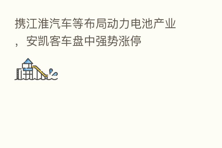 携江淮汽车等布局动力电池产业,安凯客车盘中强势涨停