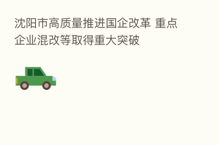 沈阳市高质量推进国企改革 重点企业混改等取得重大突破