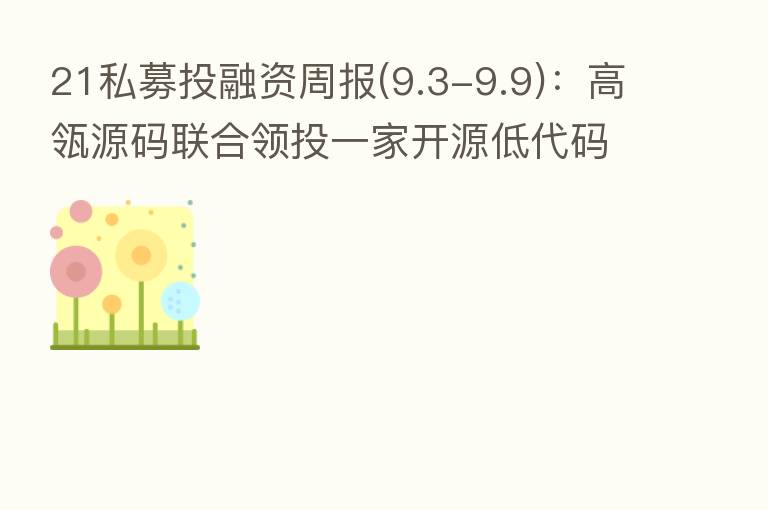 21私募投融资周报(9.3-9.9):高瓴源码联合领投一家开源低代码开发平台 银河航天完成新一轮融资