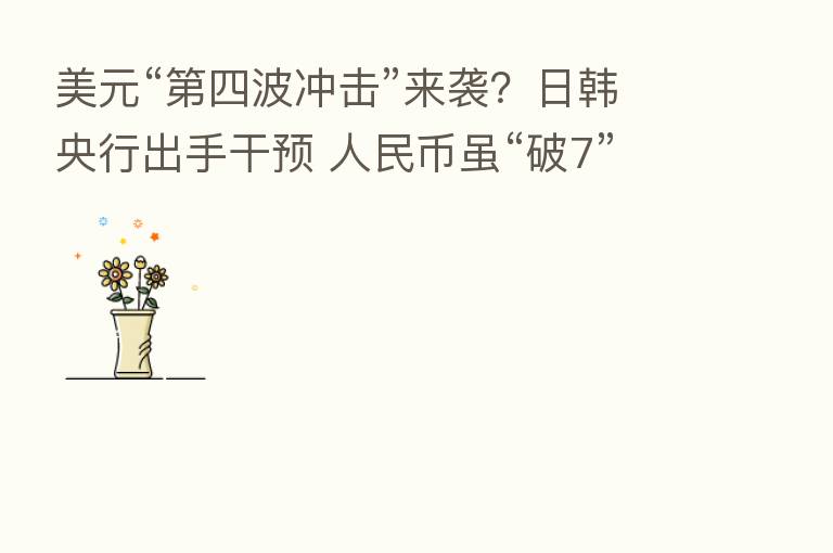 美元“   四波冲击”来袭？日韩央行出手干预 人民币虽“破7”但并不弱