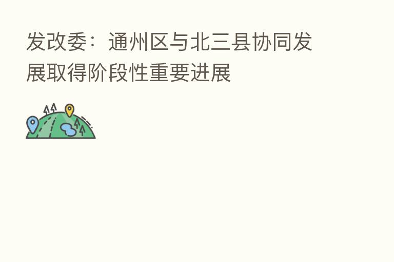 发改委:通州区与北三县协同发展取得阶段性重要进展
