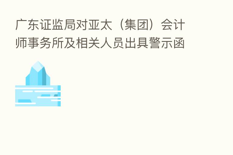 广东证监局对亚太（集团）会计师事务所及相关人员出具警示函