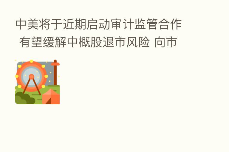 中美将于近期启动审计监管合作 有望缓解中概股退市风险 向市场释放积极信号