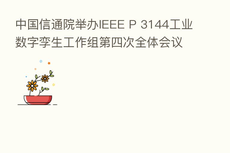 中国信通院举办IEEE P 3144工业数字孪生工作组   四次全体会议 探讨工业数字孪生成熟度模型初步框架