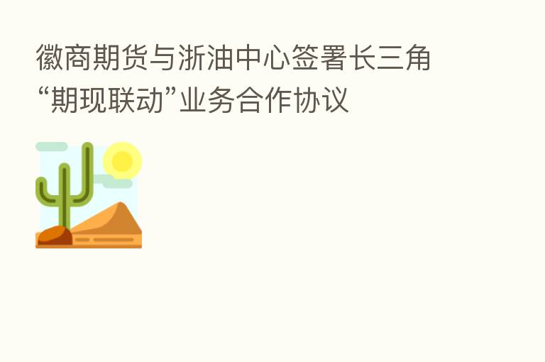 徽商期货与浙油中心签署长三角“期现联动”业务合作协议