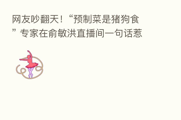 网友吵翻天！“预制菜是猪狗食” 专家在俞敏洪直播间一句话惹争议！刚刚回应：“心直口快”的个人言论！