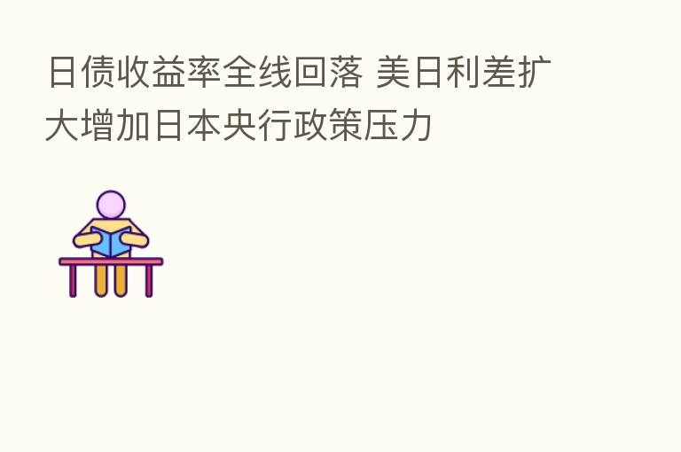 日债收益率全线回落 美日利差扩大增加日本央行政策压力