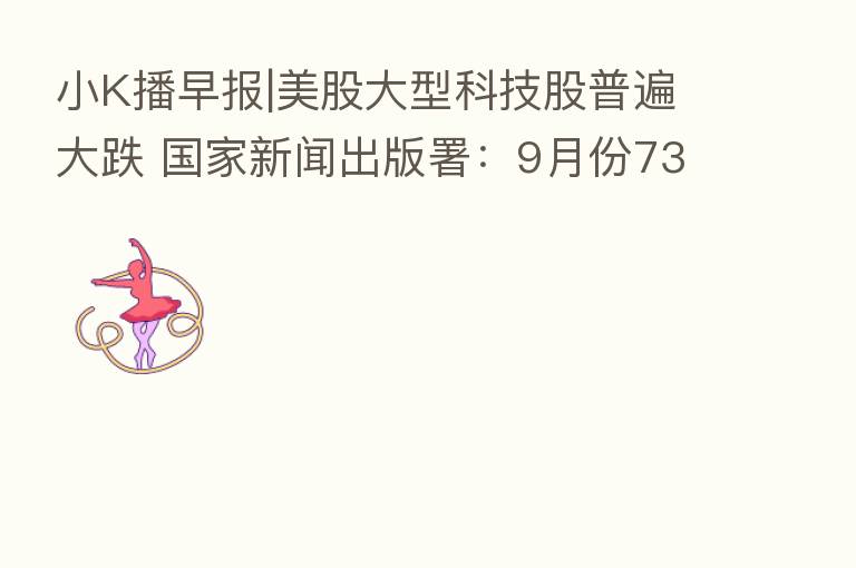 小K播早报|美股大型科技股普遍大跌 国家新闻出版署:9月份73款游戏获批