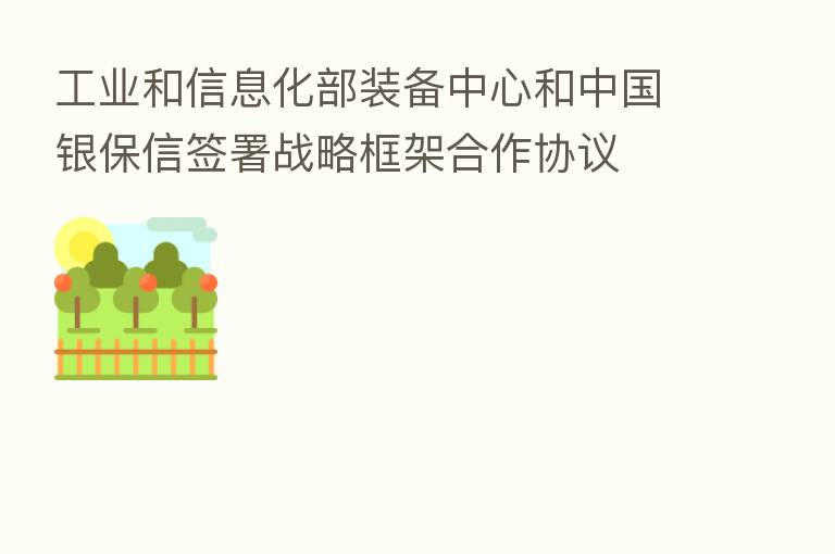 工业和信息化部装备中心和中国银保信签署战略框架合作协议