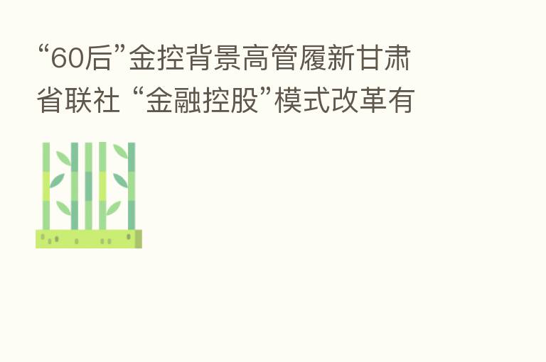 “60后”金控背景高管履新甘肃省联社 “金融控股”模式改革有望突破？