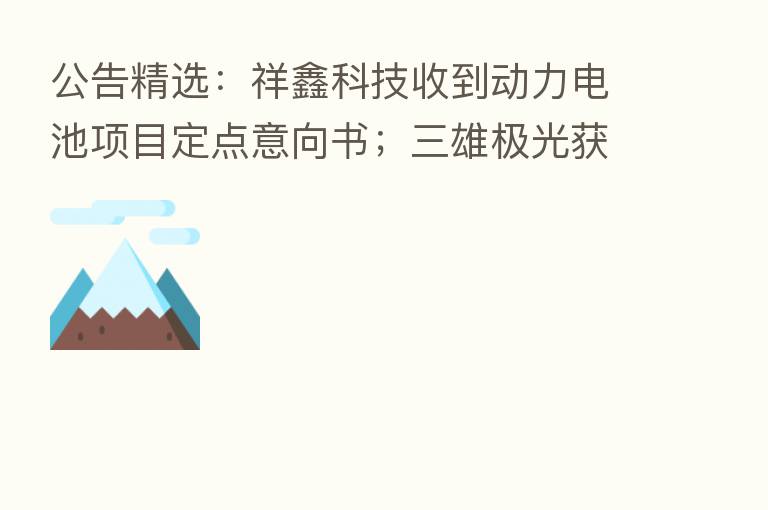 公告精选：祥鑫科技收到动力电池项目定点意向书；三雄极光获珠海阿巴马资产管理有限公司举牌