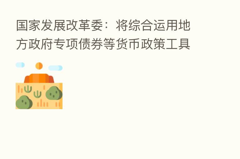 国家发展改革委：将综合运用地方政府专项债券等货币政策工具 支持养老托育服务设施建设和项目运营
