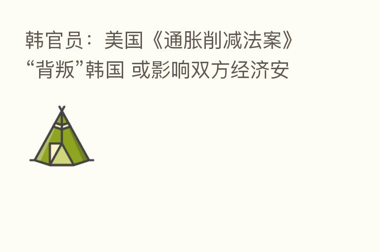 韩官员：美国《通胀削减法案》“背叛”韩国 或影响双方经济安全领域合作