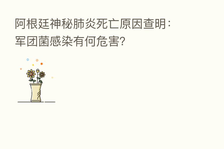 阿根廷神秘肺炎死亡原因查明：军团菌感染有何危害？
