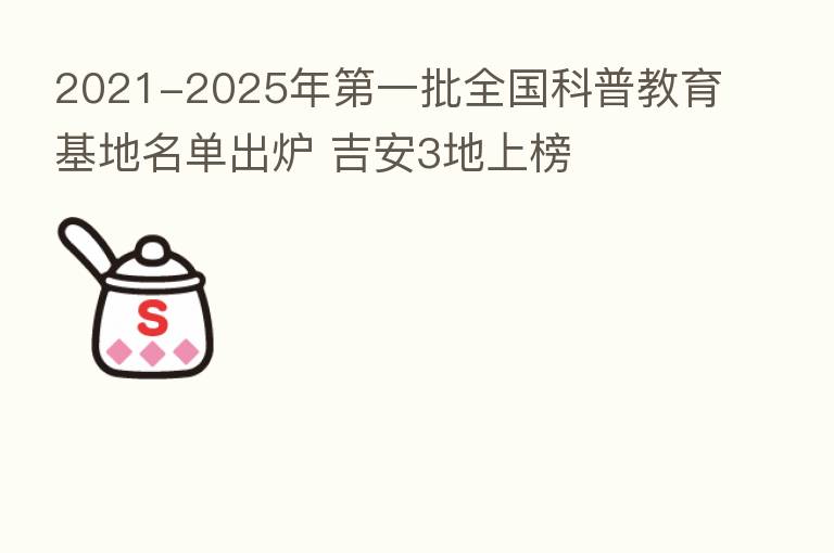 2021-2025年   一批全国科普教育基地名单出炉 吉安3地上榜