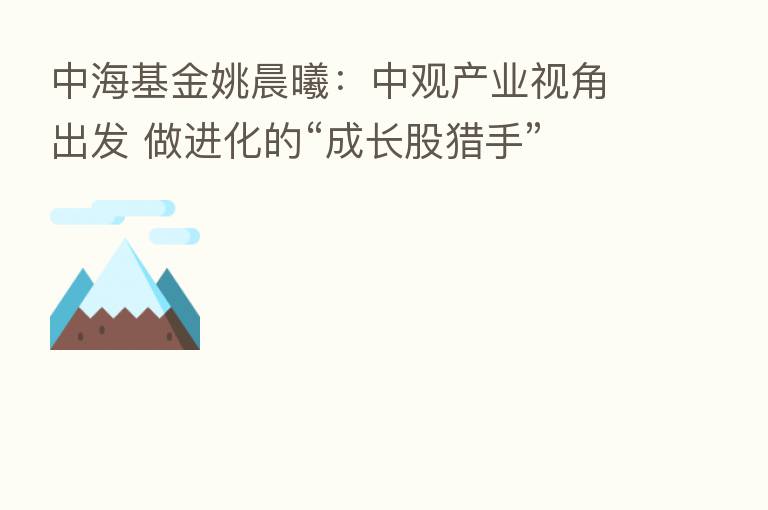 中海基金姚晨曦：中观产业视角出发 做进化的“成长股猎手”