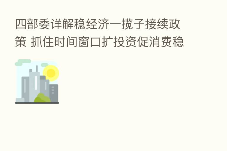 四部委详解稳经济一揽子接续政策 抓住时间窗口扩投资促消费稳外贸