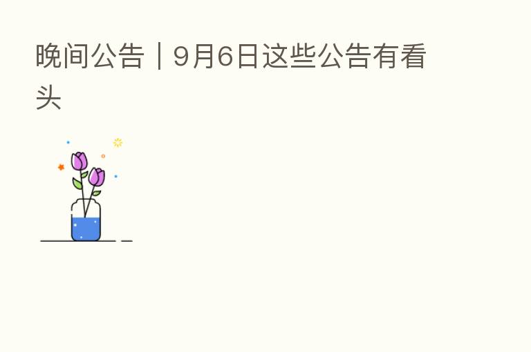 晚间公告|9月6日这些公告有看头