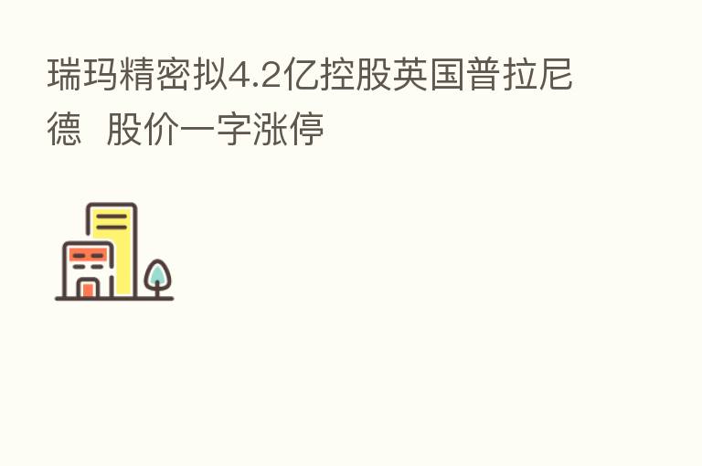 瑞玛精密拟4.2亿控股英国普拉尼德 股价一字涨停