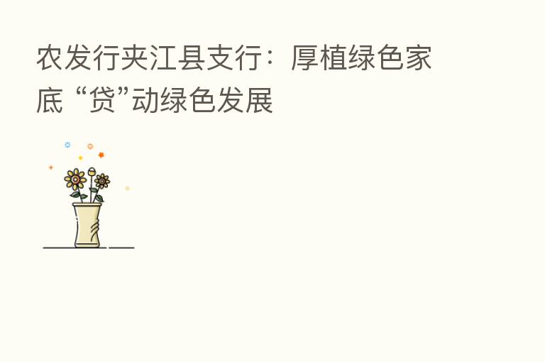 农发行夹江县支行:厚植绿色家底 “贷”动绿色发展
