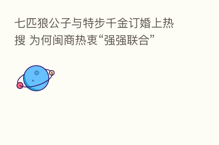 七匹狼公子与特步千金订婚上热搜 为何闽商热衷“强强联合”