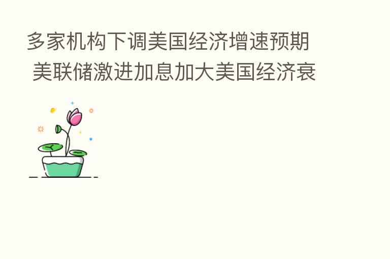 多家机构下调美国经济增速预期 美联储激进加息加大美国经济衰退风险