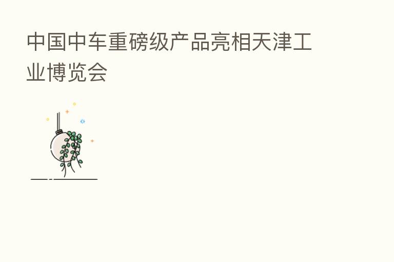 中国中车重磅级产品亮相天津工业博览会