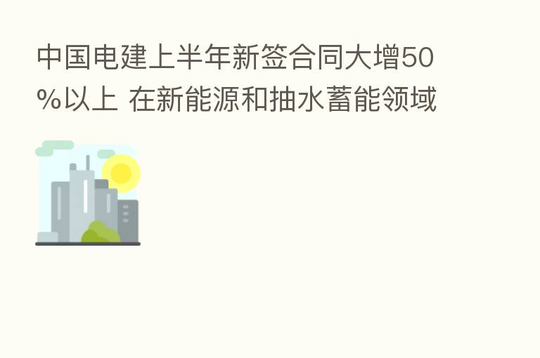 中国电建上半年新签合同大增50%以上 在新能源和抽水蓄能领域全面发力