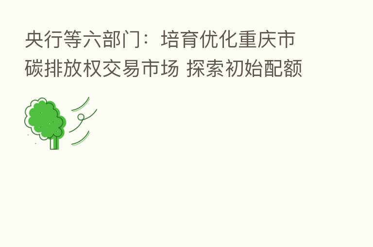 央行等六部门：培育优化重庆市碳排放权交易市场 探索初始配额有偿使用制度