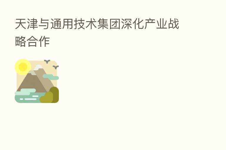天津与通用技术集团深化产业战略合作