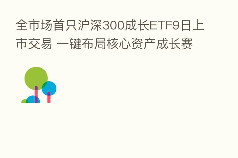 全市场首只沪深300成长ETF9日上市交易 一键布局核心资产成长赛道