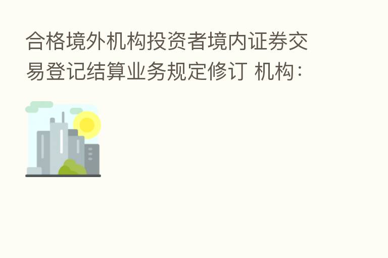 合格境外机构投资者境内证券交易登记结算业务规定修订 机构:释放便利外资投资A股信号
