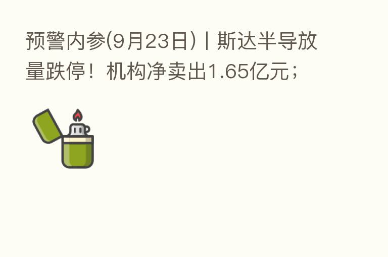 预警内参(9月23日)丨斯达半导放量跌停！机构净卖出1.65亿元；全国首笔“保交楼”专项借款已支付