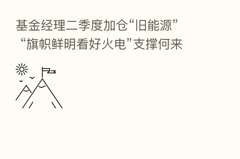 基金经理二季度加仓“旧能源” “旗帜鲜明看好火电”支撑何来？