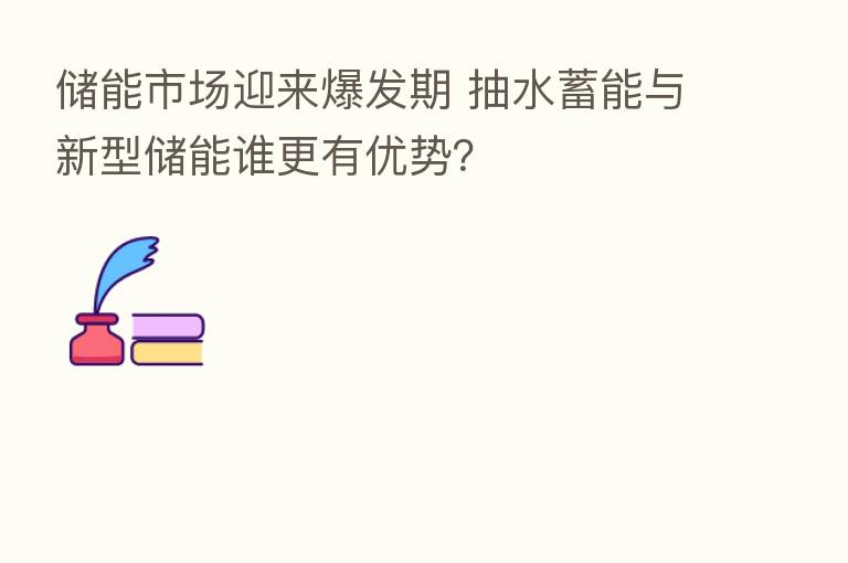 储能市场迎来爆发期 抽水蓄能与新型储能谁更有优势?