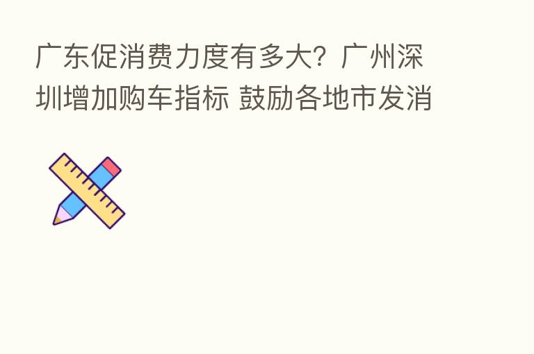 广东促消费力度有多大？广州深圳增加购车指标 鼓励各地市发消费券