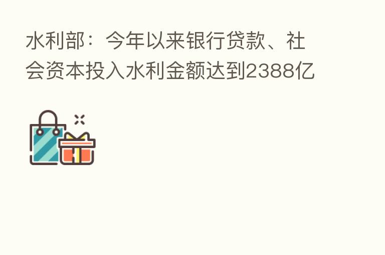 水利部:今年以来银行贷款、社会资本投入水利金额达到2388亿元 创历史纪录